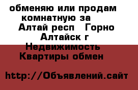 обменяю или продам 2-комнатную за 600 - Алтай респ., Горно-Алтайск г. Недвижимость » Квартиры обмен   